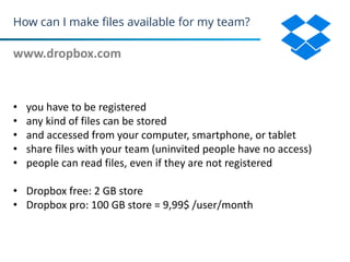 How can I make files available for my team?
www.dropbox.com
33
• you have to be registered
• any kind of files can be stored
• and accessed from your computer, smartphone, or tablet
• share files with your team (uninvited people have no access)
• people can read files, even if they are not registered
• Dropbox free: 2 GB store
• Dropbox pro: 100 GB store = 9,99$ /user/month
 