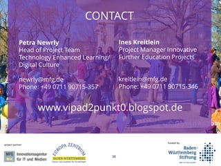 38
funded by:
project partner:
CONTACT
Ines Kreitlein
Project Manager Innovative
Further Education Projects
kreitlein@mfg.de
Phone: +49 0711 90715-346
Petra Newrly
Head of Project Team
Technology Enhanced Learning/
Digital Culture
newrly@mfg.de
Phone: +49 0711 90715-357
www.vipad2punkt0.blogspot.de
 