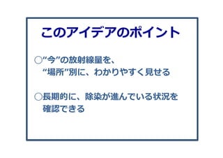 ◯“今”の放射線量量を、
 　“場所”別に、わかりやすく⾒見見せる
◯⻑⾧長期的に、除染が進んでいる状況を
 　確認できる
このアイデアのポイント
 