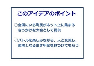 ◯全国にいる町⺠民がネット上に集まる
 　きっかけを⼤大会として提供
◯バトルを楽しみながら、⼈人と交流流し、
 　趣味となる⽣生き甲斐を⾒見見つけてもらう
このアイデアのポイント
 