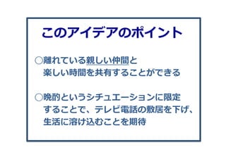 ◯離離れている親しい仲間と
 　楽しい時間を共有することができる
◯晩酌というシチュエーションに限定
 　することで、テレビ電話の敷居を下げ、
 　⽣生活に溶け込むことを期待
このアイデアのポイント
 