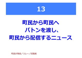 13
町⺠民から町⺠民へ
バトンを渡し、
町⺠民から配信するニュース
町⺠民が発信／リレー／回覧板
 