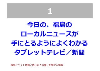 1
今⽇日の、福島の
ローカルニュースが
⼿手にとるようによくわかる
タブレットテレビ／新聞
福島イベント情報／地元の⼈人の顔／お悔やみ情報
 
