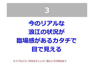 3
今のリアルな
浪浪江の状況が
臨臨場感があるカタチで
⽬目で⾒見見える
ライブカメラ／⾃自宅宅をチェック／浪浪江とその周辺まで
 
