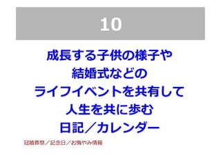 10
成⻑⾧長する⼦子供の様⼦子や
結婚式などの
ライフイベントを共有して
⼈人⽣生を共に歩む
⽇日記／カレンダー
冠婚葬祭／記念念⽇日／お悔やみ情報
 