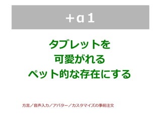 ＋α１
タブレットを
可愛がれる
ペット的な存在にする
⽅方⾔言／⾳音声⼊入⼒力力／アバター／カスタマイズの事前注⽂文
 