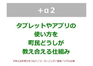 ＋α２
タブレットやアプリの
使い⽅方を
町⺠民どうしが
教え合える仕組み
⼦子供とお年年寄りをつなぐ／コ・ラーニング／直接／リアルな場
 