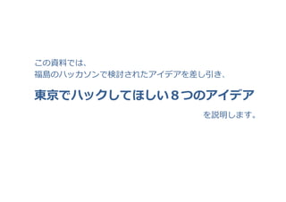 東京でハックしてほしい８つのアイデア
この資料料では、
福島のハッカソンで検討されたアイデアを差し引き、
を説明します。
 