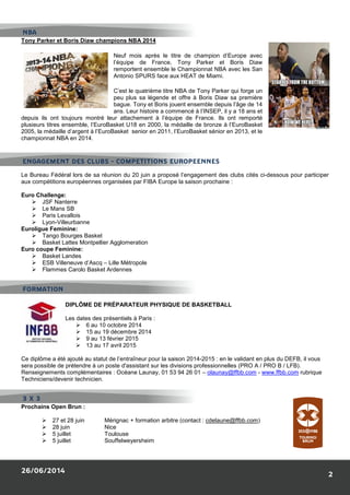 26/06/2014
Tony Parker et Boris Diaw champions NBA 2014
Neuf mois après le titre de champion d’Europe avec
l’équipe de France, Tony Parker et Boris
remportent ensemble le Championnat NBA avec les San
Antonio SPURS face aux HEAT de Miami.
C’est le quatrième titre NBA de Tony Parker qui forge un
peu plus sa légende et offre à Boris Diaw sa première
bague. Tony
ans. Leur histoire a commencé à l’INSEP, il y a 18 ans et
depuis ils ont toujours montré leur attachement à l’équipe de France. Ils ont remporté
plusieurs titres ensemble, l’EuroBasket U18 en 2000, la médaille de bronze à l’EuroBasket
2005, la médaille d’argent à l’EuroBasket
championnat NBA en 2014.
Le Bureau Fédéral lors de sa réunion du 20 juin a proposé l’engagement des clubs cités ci
aux compétitions européennes organisées par FIBA Europe la saison prochaine
Euro Challenge:
JSF Nanterre
Le Mans SB
Paris Levallois
Lyon-Villeurbanne
Euroligue Feminine:
Tango Bourges Basket
Basket Lattes Montpellier Agglomeration
Euro coupe Feminine:
Basket Landes
ESB Villeneuve d’Ascq – Lille Métropole
Flammes Carolo Basket Ardennes
DIPLÔME DE PRÉPARATEUR PHYSIQUE DE BASKETBALL
Les dates des présentiels à Paris
6 au 10 octobre
15 au 19 décembre 2014
9 au 13 février 2015
13 au 17 avril 2015
Ce diplôme a été ajouté au statut de l’entraîneur pour la saison 2014
sera possible de prétendre à un poste d'assistant sur les divisions p
Renseignements complémentaires : Océane Launay, 01 53 94 26 01
Techniciens/devenir technicien.
Prochains Open Brun :
27 et 28 juin Mérignac
28 juin Nice
5 juillet Toulouse
5 juillet Souffelweyersheim
NBA
ENGAGEMENT DES CLUBS - COMPETITIONS EUROPEENNES
FORMATION
3 X 3
Tony Parker et Boris Diaw champions NBA 2014
Neuf mois après le titre de champion d’Europe avec
l’équipe de France, Tony Parker et Boris Diaw
remportent ensemble le Championnat NBA avec les San
Antonio SPURS face aux HEAT de Miami.
C’est le quatrième titre NBA de Tony Parker qui forge un
peu plus sa légende et offre à Boris Diaw sa première
bague. Tony et Boris jouent ensemble depuis l’âge de 14
ans. Leur histoire a commencé à l’INSEP, il y a 18 ans et
depuis ils ont toujours montré leur attachement à l’équipe de France. Ils ont remporté
plusieurs titres ensemble, l’EuroBasket U18 en 2000, la médaille de bronze à l’EuroBasket
l’EuroBasket senior en 2011, l’EuroBasket sénior en 2013, et le
Le Bureau Fédéral lors de sa réunion du 20 juin a proposé l’engagement des clubs cités ci
aux compétitions européennes organisées par FIBA Europe la saison prochaine :
Agglomeration
Lille Métropole
Flammes Carolo Basket Ardennes
DIPLÔME DE PRÉPARATEUR PHYSIQUE DE BASKETBALL
iels à Paris :
6 au 10 octobre 2014
15 au 19 décembre 2014
9 au 13 février 2015
13 au 17 avril 2015
Ce diplôme a été ajouté au statut de l’entraîneur pour la saison 2014-2015 : en le validant en plus du DEFB, il vous
sera possible de prétendre à un poste d'assistant sur les divisions professionnelles (PRO A / PRO B
Renseignements complémentaires : Océane Launay, 01 53 94 26 01 – olaunay@ffbb.com
Mérignac + formation arbitre (contact : cdelaune@ffbb.com
Toulouse
Souffelweyersheim
COMPETITIONS EUROPEENNES
2
Neuf mois après le titre de champion d’Europe avec
Diaw
remportent ensemble le Championnat NBA avec les San
C’est le quatrième titre NBA de Tony Parker qui forge un
peu plus sa légende et offre à Boris Diaw sa première
de 14
ans. Leur histoire a commencé à l’INSEP, il y a 18 ans et
depuis ils ont toujours montré leur attachement à l’équipe de France. Ils ont remporté
plusieurs titres ensemble, l’EuroBasket U18 en 2000, la médaille de bronze à l’EuroBasket
l’EuroBasket sénior en 2013, et le
Le Bureau Fédéral lors de sa réunion du 20 juin a proposé l’engagement des clubs cités ci-dessous pour participer
2015 : en le validant en plus du DEFB, il vous
PRO A / PRO B / LFB).
olaunay@ffbb.com - www.ffbb.com rubrique
cdelaune@ffbb.com)
 