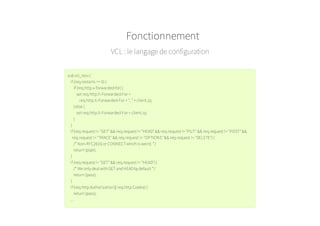VCL : le langage de configuration
subvcl_recv {
if (req.restarts == 0){
if (req.http.x-forwarded-for){
set req.http.X-Forwarded-For =
req.http.X-Forwarded-For + ", " + client.ip;
}else {
set req.http.X-Forwarded-For = client.ip;
}
}
if (req.request != "GET" && req.request != "HEAD" && req.request != "PUT" && req.request != "POST" &&
req.request != "TRACE" && req.request != "OPTIONS" && req.request != "DELETE"){
/* Non-RFC2616 or CONNECTwhichis weird. */
return(pipe);
}
if (req.request != "GET" && req.request != "HEAD"){
/* We only deal withGETandHEADby default */
return(pass);
}
if (req.http.Authorization|| req.http.Cookie){
return(pass);
...
Fonctionnement
 