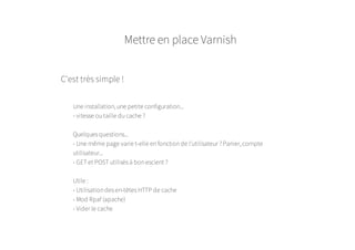 Mettre en place Varnish
C'est très simple !
Une installation, une petite configuration...
- vitesse ou taille du cache ?
Quelques questions...
- Une même page varie t-elle en fonction de l'utilisateur ? Panier, compte
utilisateur...
- GET et POST utilisés à bon escient ?
Utile :
- Utilisation des en-têtes HTTP de cache
- Mod Rpaf (apache)
- Vider le cache
 
