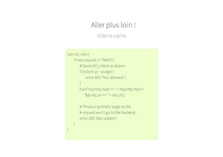 Aller plus loin !
Vider le cache
sub vcl_recv {
if (req.request == "BAN") {
# Same ACL check as above:
if (!client.ip ~ purge) {
error 405 "Not allowed.";
}
ban("req.http.host == " + req.http.host +
"&& req.url == " + req.url);
# Throw a synthetic page so the
# request won't go to the backend.
error 200 "Ban added";
}
}
 