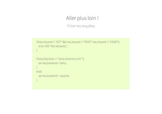 Aller plus loin !
Filtrer les requêtes
if(req.request != "GET" && req.request != "POST" req.request != "HEAD"){
error 405 "Not allowed.";
}
if(req.http.host == "beta.42stores.com" ){
set req.backend = beta;
}
else{
set req.backend = apache;
}
 