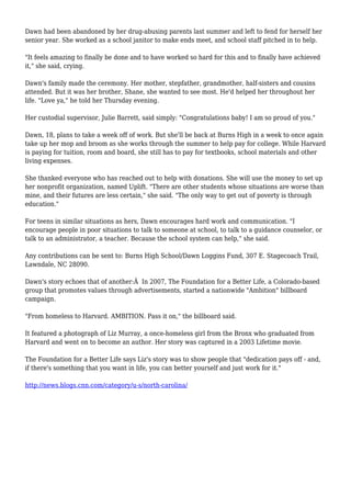 Dawn had been abandoned by her drug-abusing parents last summer and left to fend for herself her
senior year. She worked as a school janitor to make ends meet, and school staff pitched in to help.
"It feels amazing to finally be done and to have worked so hard for this and to finally have achieved
it," she said, crying.
Dawn's family made the ceremony. Her mother, stepfather, grandmother, half-sisters and cousins
attended. But it was her brother, Shane, she wanted to see most. He'd helped her throughout her
life. "Love ya," he told her Thursday evening.
Her custodial supervisor, Julie Barrett, said simply: "Congratulations baby! I am so proud of you."
Dawn, 18, plans to take a week off of work. But she'll be back at Burns High in a week to once again
take up her mop and broom as she works through the summer to help pay for college. While Harvard
is paying for tuition, room and board, she still has to pay for textbooks, school materials and other
living expenses.
She thanked everyone who has reached out to help with donations. She will use the money to set up
her nonprofit organization, named Uplift. "There are other students whose situations are worse than
mine, and their futures are less certain," she said. "The only way to get out of poverty is through
education."
For teens in similar situations as hers, Dawn encourages hard work and communication. "I
encourage people in poor situations to talk to someone at school, to talk to a guidance counselor, or
talk to an administrator, a teacher. Because the school system can help," she said.
Any contributions can be sent to: Burns High School/Dawn Loggins Fund, 307 E. Stagecoach Trail,
Lawndale, NC 28090.
Dawn's story echoes that of another:Â In 2007, The Foundation for a Better Life, a Colorado-based
group that promotes values through advertisements, started a nationwide "Ambition" billboard
campaign.
"From homeless to Harvard. AMBITION. Pass it on," the billboard said.
It featured a photograph of Liz Murray, a once-homeless girl from the Bronx who graduated from
Harvard and went on to become an author. Her story was captured in a 2003 Lifetime movie.
The Foundation for a Better Life says Liz's story was to show people that "dedication pays off - and,
if there's something that you want in life, you can better yourself and just work for it."
http://news.blogs.cnn.com/category/u-s/north-carolina/
 