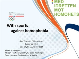 With sports
against homophobia
Oslo Venstre – Pride seminar
Europride 2014
Oslo City Hall, June 26th
2014
Håvard B. Øvregård
Adviser, The Norwegian Olympic and Paralympic
Committee and Confederation of Sports 1
 