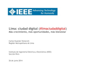 Lima: ciudad digital (#limaciudaddigital) 
Más crecimiento, más oportunidades, más bienestar 
Carlos Huamán Tomecich 
Regidor Metropolitano de Lima 
Instituto de Ingeniería Eléctrica y Electrónica (IEEE) 
Sección Perú 
26 de junio 2014 
 