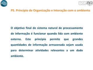 P5. Princípio de Organização e Interação com o ambiente
O objetivo final do sistema natural de processamento
de informação é funcionar quando lida com ambiente
externo. Este princípio permite que grandes
quantidades de informação armazenada sejam usada
para determinar atividades relevantes a um dado
ambiente.
 