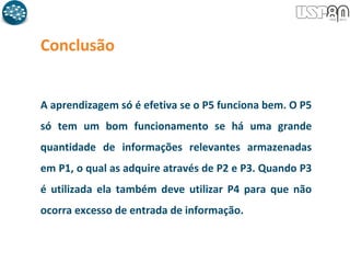 Conclusão
A aprendizagem só é efetiva se o P5 funciona bem. O P5
só tem um bom funcionamento se há uma grande
quantidade de informações relevantes armazenadas
em P1, o qual as adquire através de P2 e P3. Quando P3
é utilizada ela também deve utilizar P4 para que não
ocorra excesso de entrada de informação.
 