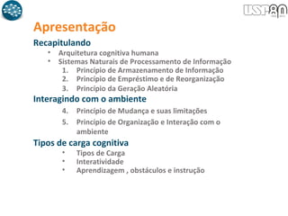 Recapitulando
• Arquitetura cognitiva humana
• Sistemas Naturais de Processamento de Informação
1. Princípio de Armazenamento de Informação
2. Princípio de Empréstimo e de Reorganização
3. Princípio da Geração Aleatória
Interagindo com o ambiente
4. Princípio de Mudança e suas limitações
5. Princípio de Organização e Interação com o
ambiente
Tipos de carga cognitiva
• Tipos de Carga
• Interatividade
• Aprendizagem , obstáculos e instrução
Apresentação
 