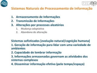 1. Armazenamento de Informações
2. Transmissão de Informações
3. Alterações por processos aleatórios
1. Mudança adaptativa
2. Abandono de alteração
Sistemas Naturais de Processamento de Informação
Sistemas sofisticados [evolução natural/cognição humana]
1. Geração de informação para lidar com uma variedade de
ambientes
2. Capacidade de lembrar informação
3. Informações armazenadas governam as atividades dos
sistemas complexos
4. Disseminar informação efetiva (pelo tempo/espaço)
 