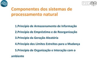 Componentes dos sistemas de
processamento natural
1.Princípio de Armazenamento de Informação
2.Princípio de Empréstimo e de Reorganização
3.Princípio da Geração Aleatória
4.Princípio dos Limites Estreitos para a Mudança
5.Princípio de Organização e Interação com o
ambiente
 