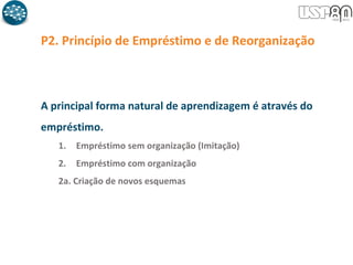 P2. Princípio de Empréstimo e de Reorganização
A principal forma natural de aprendizagem é através do
empréstimo.
1. Empréstimo sem organização (Imitação)
2. Empréstimo com organização
2a. Criação de novos esquemas
 
