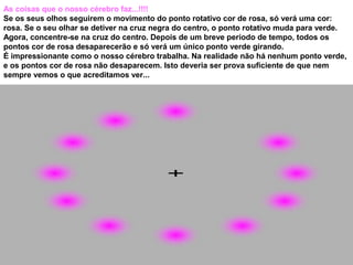 As coisas que o nosso cérebro faz...!!!!
Se os seus olhos seguirem o movimento do ponto rotativo cor de rosa, só verá uma cor:
rosa. Se o seu olhar se detiver na cruz negra do centro, o ponto rotativo muda para verde.
Agora, concentre-se na cruz do centro. Depois de um breve período de tempo, todos os
pontos cor de rosa desaparecerão e só verá um único ponto verde girando.
É impressionante como o nosso cérebro trabalha. Na realidade não há nenhum ponto verde,
e os pontos cor de rosa não desaparecem. Isto deveria ser prova suficiente de que nem
sempre vemos o que acreditamos ver...
 