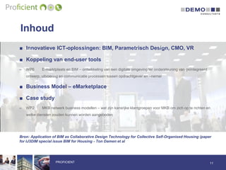 Inhoud
11PROFICIENT
■ Innovatieve ICT-oplossingen: BIM, Parametrisch Design, CMO, VR
■ Koppeling van end-user tools
– WP6 E-marktplaats en BIM – ontwikkeling van een digitale omgeving ter ondersteuning van geïntegreerd
ontwerp, uitvoering en communicatie processen tussen opdrachtgever en –nemer
■ Business Model – eMarketplace
■ Case study
– WP2 MKB netwerk business modellen – wat zijn kansrijke klantgroepen voor MKB om zich op te richten en
welke diensten zouden kunnen worden aangeboden
Bron: Application of BIM as Collaborative Design Technology for Collective Self-Organised Housing (paper
for IJ3DIM special issue BIM for Housing - Ton Damen et al
 
