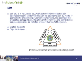 BIM
■ Een BIM is in het virtuele bouwwerk dat in de kern bestaat uit een
objectdecompositie (onderverdeling van het object) met een 3D-model (=
geometrische omschrijving), waaraan ook relevante, niet-geometrische
projectdata gekoppeld zijn. Het BIM vormt de kern van alle activiteiten en
besluiten gedurende de volledige levenscyclus van het bouwwerk.
■ Digitale maquette
■ Objectbibliotheek
12Proficient ClickNL PP presentatie_TD
 