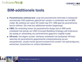 BIM-additionele tools
15Proficient ClickNL_PP presentatie_TD
■ Parametrische ontwerp tool: zorgt dat parametrische informatie in bestaande
commerciele CAD-systemen gebruikt kan worden in combinatie met het BIM-
model. Bij vertaling van native 3D model naar IFC / BIM gaat de parametrische
kennis verloren. Die moet dus additioneel worden toegevoegd.
■ CMO: De verbinding tussen de parametrische design tool en BIM wordt
ontwikkeld met behulp van CMO (Concept Modelling Ontology) with Extensions
die opslag en uitwisseling van parametrische gegevens mogelijk maakt.
■ VR-tools: Vervolgens worden interfaces ontwikkeld met bestaande VR-tools
waarmee de parametrische gegenereerde ontwerpoplossing op een
aansprekende, visuele manier gecommuniceerd kan worden met opdrachtgevers,
aannemers, leveranciers en andere betrokkenen.
 