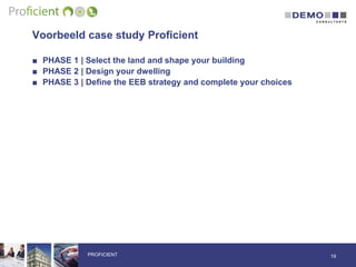 Voorbeeld case study Proficient
■ PHASE 1 | Select the land and shape your building
■ PHASE 2 | Design your dwelling
■ PHASE 3 | Define the EEB strategy and complete your choices
19PROFICIENT
 