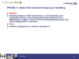 PHASE 1 | Select the land and shape your building
■ Actions
■ Implementation of CSO Community > Land selection and
acquisition (from a set of opportunities provided by the e-
Marketplace (e-Mp) > Choice of the building/buildings type and
their configuration in the land
■ Tool
■ Simple configurator or sketcher (module 1)
20PROFICIENT
 