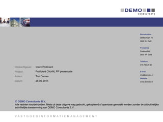 © DEMO Consultants B.V.
Alle rechten voorbehouden. Niets uit deze uitgave mag gebruikt, gekopieerd of openbaar gemaakt worden zonder de uitdrukkelijke
schriftelijke toestemming van DEMO Consultants B.V.
Bezoekadres
Delftechpark 10
2628 XH Delft
Postadres
Postbus 642
2600 AP Delft
Telefoon
015-750 25 20
E-mail
info@demobv.nl
Website
www.demobv.nl
Opdrachtgever:
Project:
Auteur:
Datum:
© DEMO Consultants B.V.
Alle rechten voorbehouden. Niets uit deze uitgave mag gebruikt, gekopieerd of openbaar gemaakt worden zonder de uitdrukkelijke
schriftelijke toestemming van DEMO Consultants B.V.
Proficient ClickNL PP presentatie
Ton Damen
25-06-2014
Intern/Proficient
 