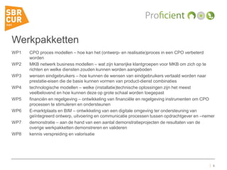 Werkpakketten
WP1 CPO proces modellen – hoe kan het (ontwerp- en realisatie)proces in een CPO verbeterd
worden
WP2 MKB netwerk business modellen – wat zijn kansrijke klantgroepen voor MKB om zich op te
richten en welke diensten zouden kunnen worden aangeboden
WP3 wensen eindgebruikers – hoe kunnen de wensen van eindgebruikers vertaald worden naar
prestatie-eisen die de basis kunnen vormen van product-dienst combinaties
WP4 technologische modellen – welke (installatie)technische oplossingen zijn het meest
veelbelovend en hoe kunnen deze op grote schaal worden toegepast
WP5 financiën en regelgeving – ontwikkeling van financiële en regelgeving instrumenten om CPO
processen te stimuleren en ondersteunen
WP6 E-marktplaats en BIM – ontwikkeling van een digitale omgeving ter ondersteuning van
geïntegreerd ontwerp, uitvoering en communicatie processen tussen opdrachtgever en –nemer
WP7 demonstratie – aan de hand van een aantal demonstratieprojecten de resultaten van de
overige werkpakketten demonstreren en valideren
WP8 kennis verspreiding en valorisatie
5
 