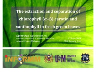 The extraction and separation of
chlorophyll (α+β) carotin and
xanthophyll in fresh green leaves
Eugene Ong | eugene@usm.my
Institute for Research in Molecular Medicine
Universiti Sains Malaysia
27 June 2014
SMK Penang Free
 