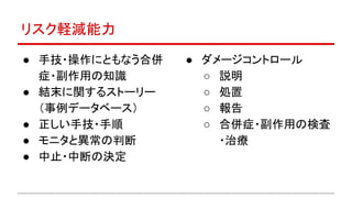 リスク軽減能力
● 手技・操作にともなう合併
症・副作用の知識
● 結末に関するストーリー
（事例データベース）
● 正しい手技・手順
● モニタと異常の判断
● 中止・中断の決定
● ダメージコントロール
○ 説明
○ 処置
○ 報告
○ 合併症・副作用の検査
・治療
 