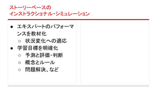 ストーリーベースの
インストラクショナル・シミュレーション
● エキスパートのパフォーマ
ンスを教材化
○ 状況変化への適応
● 学習目標を明確化
○ 予測と評価・判断
○ 概念とルール
○ 問題解決、など
 