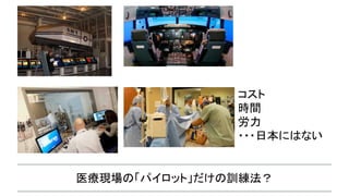 医療現場の「パイロット」だけの訓練法？
コスト
時間
労力
・・・日本にはない
 