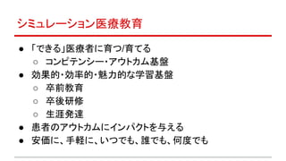 ● 「できる」医療者に育つ/育てる
○ コンピテンシー・アウトカム基盤
● 効果的・効率的・魅力的な学習基盤
○ 卒前教育
○ 卒後研修
○ 生涯発達
● 患者のアウトカムにインパクトを与える
● 安価に、手軽に、いつでも、誰でも、何度でも
シミュレーション医療教育
 