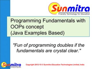 Copyright 2012-15 © Sunmitra Education Technologies Limited, India
Programming Fundamentals with
OOPs concept
(Java Examples Based)
"Fun of programming doubles if the
fundamentals are crystal clear."
 