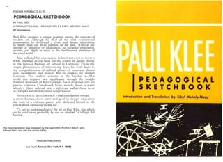 ART
PRAEGER PAPERBACKS $1.95
PEDAGOGICAL SKETCHBOOK
BY PAUL KLEE
INTRODUCTION AND TRANSLATION BY SIBYL MOHOLY-NAGY
87 illustrations
Paul Klee occupies a unique position among the creators of
modern art. Although he shed all ties with conventional
presentation, he developed a closer and deeper relationship
to reality than did most painters of his time. Without any
attempt at imitation or idealization, he recorded proportion,
motion, and depth in space as the fundamental attributes of
the visual world.
Klee collected his observations in his PEDAGOGICAL SKETCH
BOOK, intended as the basis for the course in design theory
at the famous Bauhaus art school in Germany. From the
simple phenomenon of interweaving lines, his work leads to
the comprehension of defined planes-of structure, dimen
sion, equilibrium, and motion. But he employs no abstract
formulas. The student remains in the familiar world-a
world that acquires new significance through the straight
forward approach of Klee's simple, lucid drawings and his
precise captions. Chessboard, bone, muscle, heart, a water
wheel, a plant, railroad ties, a tightrope walker-these serve
as examples for the forty-three design lessons.
PEDAGOGICAL SKETCHBOOK is a vital contribution toward
a more human, more universal goal in design education
the work of a visionary painter who dedicated himself to the
practical task of making people see.
"A key to understanding of the art of Paul Klee, one which
can be used most profitably by the art student."-College Art
Journal.
This new translation was prepared by the late SIBYL MOHOLY-NAGY, who
followed Klee's text with the utmost fidelity.
PRAEGER PUBLISHERS
111 Fourth Avenue, New York, N.Y. 10003
 