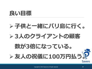 良い目標
47Copyright @ 2014 Savers.Inc All right reserved
 子供と一緒にバリ島に行く。
 3人のクライアントの顧客
数が3倍になっている。
 友人の祝儀に100万円払う。
 