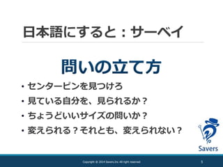 日本語にすると：サーベイ
5Copyright @ 2014 Savers.Inc All right reserved
• センターピンを見つけろ
• 見ている自分を、見られるか？
• ちょうどいいサイズの問いか？
• 変えられる？それとも、変えられない？
 