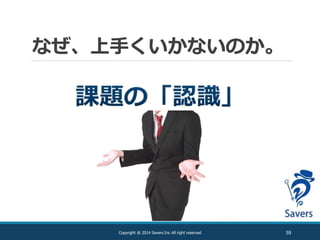 なぜ、上手くいかないのか。
59Copyright @ 2014 Savers.Inc All right reserved
 