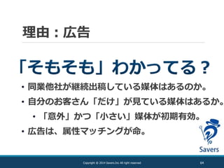 理由：広告
64Copyright @ 2014 Savers.Inc All right reserved
• 同業他社が継続出稿している媒体はあるのか。
• 自分のお客さん「だけ」が見ている媒体はあるか。
• 「意外」かつ「小さい」媒体が初期有効。
• 広告は、属性マッチングが命。
 