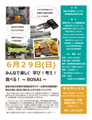６月２９日(日)
みんなで楽しく 学び！考え！
食べる！ ~ BOSAI ~
最新の防災体験学習施設見学ツアー＆野外炊飯訓練で
誰もが楽しく防災に触れることができるイベントです。
東京・有明にある「そなエリア東京」では、首都直下地震から７２時間を生
き延びるために何が必要かをクイズ形式で学ぶことのできるツアーを体験できま
す。★最寄り駅 ゆりかもめ「有明」駅から下車すぐ★
このイベントでは、大学・学生団体の枠を越え、東京臨海広域防災公
園、災害救援ボランティア推進委員会等、専門団体の協力のもと、参加者
がグループに分かれてツアーを体験、首都直下地震について学んだ後、学生
にできる防災対策を考え、お腹の空いたところで野外炊飯訓練（バーベキュ
ー、炊き出し、非常食）を行う内容盛りだくさんのイベントです。
誰でも気軽に参加できます。みなさんの参加をお待ちしています！！！
参 加 申 込 方 法
明治大学和泉ﾎﾞﾗﾝﾃｨｱｾﾝﾀｰ
mvcizumi@kisc.meiji.ac.jp
参加者氏名・ご所属・
連絡先(携帯・メール)
を明記ください。
締切：6月23日(月)
主 催
明治大学和泉ﾎﾞﾗﾝﾃｨｱｾﾝﾀｰ
東京臨海広域防災公園
協 力
専修大学ﾎﾞﾗﾝﾃｨｱ推進委員会
上智大学ﾎﾞﾗﾝﾃｨｱﾋﾞｭｰﾛｰ
法政大学市ヶ谷ﾎﾞﾗﾝﾃｨｱｾﾝﾀｰ
中央大学ﾎﾞﾗﾝﾃｨｱｾﾝﾀｰ
Senshu Kanda Volunteer
Sophia Volunteer Network
法政大学チームオレンジ
災害救援ﾎﾞﾗﾝﾃｨｱ推進委員会
(社)防災教育普及協会
明治大学災害救援班
■■ 概要 ■■
日時：６月２９日(日)
午前10時～午後4時半
場所：東京臨海広域防災公園
(ゆりかもめ「有明駅」徒歩すぐ)
費用：3,000円／人
※野外炊飯訓練(BBQ)費用として
定員：50名
(定員になり次第締切)
ジオラマの中を歩くことで
首都直下地震の被害を
イメージできます。
国の防災対策等を
学ぶことができます
隣接するBBQエリ
アで野外炊飯！
 