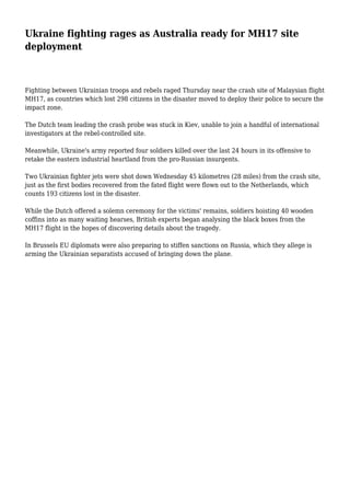 Ukraine fighting rages as Australia ready for MH17 site
deployment
Fighting between Ukrainian troops and rebels raged Thursday near the crash site of Malaysian flight
MH17, as countries which lost 298 citizens in the disaster moved to deploy their police to secure the
impact zone.
The Dutch team leading the crash probe was stuck in Kiev, unable to join a handful of international
investigators at the rebel-controlled site.
Meanwhile, Ukraine's army reported four soldiers killed over the last 24 hours in its offensive to
retake the eastern industrial heartland from the pro-Russian insurgents.
Two Ukrainian fighter jets were shot down Wednesday 45 kilometres (28 miles) from the crash site,
just as the first bodies recovered from the fated flight were flown out to the Netherlands, which
counts 193 citizens lost in the disaster.
While the Dutch offered a solemn ceremony for the victims' remains, soldiers hoisting 40 wooden
coffins into as many waiting hearses, British experts began analysing the black boxes from the
MH17 flight in the hopes of discovering details about the tragedy.
In Brussels EU diplomats were also preparing to stiffen sanctions on Russia, which they allege is
arming the Ukrainian separatists accused of bringing down the plane.
 