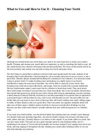 What to Use and How to Use It - Cleaning Your Teeth
Although you should brush your teeth daily, you need to do more than that to ensure your teeth's
health. Flossing and rinsing your mouth daily are important, as well as watching the food you eat. All
this would lessen your chances of having tooth and gum problems. The focus of this article will be on
the best products and actions you can take to keep your teeth and gums clean.
The first thing we would like to address is the fact that most people make the basic mistake of not
brushing their teeth efficiently. Only brushing for a few seconds, because we are in a hurry, is not a
good idea. Dentists always recommend brushing for a minimum of two minutes. It is necessary when
trying to protect teeth. To make brushing more interesting, you might invest in an electric
toothbrush to make the event more tolerable. You will be able to reach all of your teeth, thus
brushing your teeth much more effectively, and longer, than you would with a normal toothbrush.
Electric toothbrushes make it much more fun for children to brush their teeth. They were brush
their teeth longer everyday if you get them one. More than likely, this is true for adults. Researchers
have found that green tea is great for your teeth. Along with its many antioxidants, tea also contains
a small amount of natural fluoride. Anytime you can take something in its natural form as opposed to
a processed type it will be better for you; such is true with fluoride as well. Tea and coffee are two
drinks that you may want to steer clear of because they will tend to darken your teeth. Adding sugar
to either of these drinks is also not a good idea. There are green tea capsules available which will
take care of these issues. Another option would be to rinse your mouth after drinking tea. Just
because you have white teeth doesn't actually indicate that your teeth and gums are in a healthy
state.
If you want your teeth healthy, you should kick habits like smoking that can actually cause damage.
You should really quit smoking cigarettes, not only for health reasons, but because will make your
teeth yellow and ugly. Chewing tobacco is no better in this regard. If you drink coffee too much, this
can also cause stains. This may not be a good enough reason to stop drinking coffee, but it's
something to be aware of. Your teeth will probably not become stained if you regulate how much you
drink, and stop sipping it throughout the day. Rinsing your mouth after drinking coffee or tea can
also help minimize any staining.
 