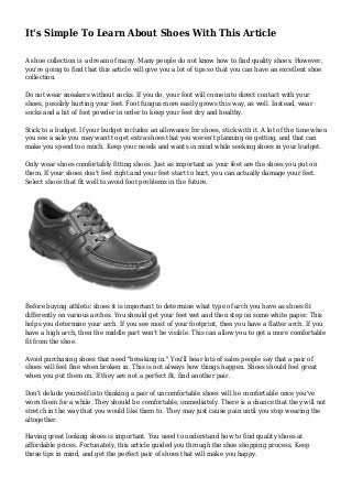 It's Simple To Learn About Shoes With This Article
A shoe collection is a dream of many. Many people do not know how to find quality shoes. However,
you're going to find that this article will give you a lot of tips so that you can have an excellent shoe
collection.
Do not wear sneakers without socks. If you do, your foot will come into direct contact with your
shoes, possibly hurting your feet. Foot fungus more easily grows this way, as well. Instead, wear
socks and a bit of foot powder in order to keep your feet dry and healthy.
Stick to a budget. If your budget includes an allowance for shoes, stick with it. A lot of the time when
you see a sale you may want to get extra shoes that you weren't planning on getting, and that can
make you spend too much. Keep your needs and wants in mind while seeking shoes in your budget.
Only wear shoes comfortably fitting shoes. Just as important as your feet are the shoes you put on
them. If your shoes don't feel right and your feet start to hurt, you can actually damage your feet.
Select shoes that fit well to avoid foot problems in the future.
Before buying athletic shoes it is important to determine what type of arch you have as shoes fit
differently on various arches. You should get your feet wet and then step on some white paper. This
helps you determine your arch. If you see most of your footprint, then you have a flatter arch. If you
have a high arch, then the middle part won't be visible. This can allow you to get a more comfortable
fit from the shoe.
Avoid purchasing shoes that need "breaking in." You'll hear lots of sales people say that a pair of
shoes will feel fine when broken in. This is not always how things happen. Shoes should feel great
when you put them on. If they are not a perfect fit, find another pair.
Don't delude yourself into thinking a pair of uncomfortable shoes will be comfortable once you've
worn them for a while. They should be comfortable, immediately. There is a chance that they will not
stretch in the way that you would like them to. They may just cause pain until you stop wearing the
altogether.
Having great looking shoes is important. You need to understand how to find quality shoes at
affordable prices. Fortunately, this article guided you through the shoe shopping process. Keep
these tips in mind, and get the perfect pair of shoes that will make you happy.
 