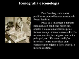 Para Panofsky, estaríamos
perdidos se dependêssemos somente de
fontes literárias.
Passa-se a investigar a maneira
pela qual, sob condições históricas,
objetos e fatos eram expressos pelas
formas, ou seja, a história dos estilos. Da
mesma maneira, investiga-se a maneira
pelo qual, sob diferentes condições
históricas, temas específicos eram
expressos por objetos e fatos, ou seja, a
história dos tipos.
Iconografia e iconologia
 